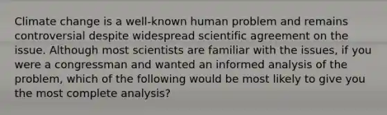 Climate change is a well-known human problem and remains controversial despite widespread scientific agreement on the issue. Although most scientists are familiar with the issues, if you were a congressman and wanted an informed analysis of the problem, which of the following would be most likely to give you the most complete analysis?