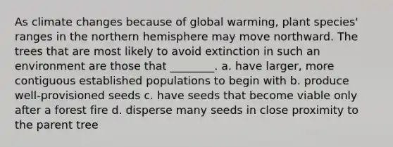 As climate changes because of global warming, plant species' ranges in the northern hemisphere may move northward. The trees that are most likely to avoid extinction in such an environment are those that ________. a. have larger, more contiguous established populations to begin with b. produce well-provisioned seeds c. have seeds that become viable only after a forest fire d. disperse many seeds in close proximity to the parent tree