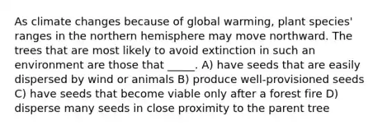 As climate changes because of global warming, plant species' ranges in the northern hemisphere may move northward. The trees that are most likely to avoid extinction in such an environment are those that _____. A) have seeds that are easily dispersed by wind or animals B) produce well-provisioned seeds C) have seeds that become viable only after a forest fire D) disperse many seeds in close proximity to the parent tree