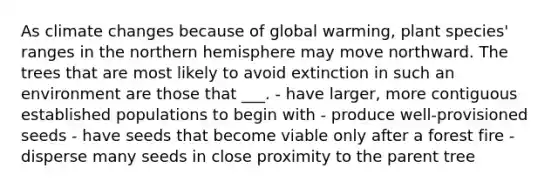 As climate changes because of global warming, plant species' ranges in the northern hemisphere may move northward. The trees that are most likely to avoid extinction in such an environment are those that ___. - have larger, more contiguous established populations to begin with - produce well-provisioned seeds - have seeds that become viable only after a forest fire - disperse many seeds in close proximity to the parent tree