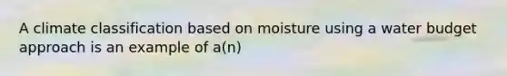 A climate classification based on moisture using a water budget approach is an example of a(n)