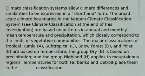 Climate classification systems allow climate differences and similarities to be expressed in a "shorthand" form. The broad-scale climate boundaries in the Köppen Climate Classification System (see Climate Classification at the end of this investigation) are based on patterns in annual and monthly mean temperature and precipitation, which closely correspond to the limits of vegetative communities. The major classifications of Tropical Humid (A), Subtropical (C), Snow Forest (D), and Polar (E) are based on temperature; the group Dry (B) is based on precipitation; and the group Highland (H) applies to mountainous regions. Temperatures for both Fairbanks and Detroit place them in the ________ classification.