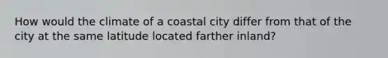 How would the climate of a coastal city differ from that of the city at the same latitude located farther inland?