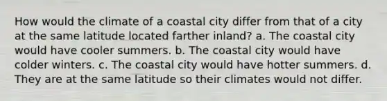 How would the climate of a coastal city differ from that of a city at the same latitude located farther inland? a. The coastal city would have cooler summers. b. The coastal city would have colder winters. c. The coastal city would have hotter summers. d. They are at the same latitude so their climates would not differ.