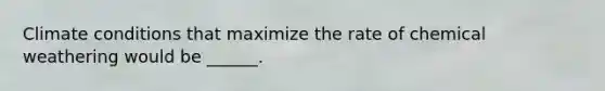 Climate conditions that maximize the rate of chemical weathering would be ______.