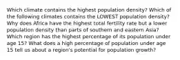 Which climate contains the highest population density? Which of the following climates contains the LOWEST population density? Why does Africa have the highest total fertility rate but a lower population density than parts of southern and eastern Asia? Which region has the highest percentage of its population under age 15? What does a high percentage of population under age 15 tell us about a region's potential for population growth?