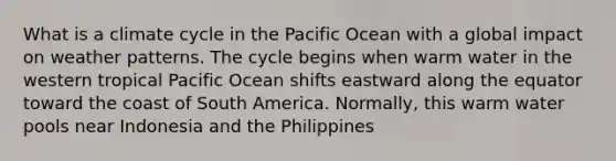 What is a climate cycle in the Pacific Ocean with a global impact on weather patterns. The cycle begins when warm water in the western tropical Pacific Ocean shifts eastward along the equator toward the coast of South America. Normally, this warm water pools near Indonesia and the Philippines