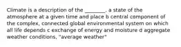 Climate is a description of the ________. a state of the atmosphere at a given time and place b central component of the complex, connected global environmental system on which all life depends c exchange of energy and moisture d aggregate weather conditions, "average weather"