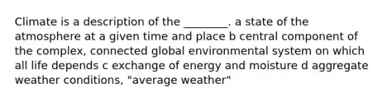 Climate is a description of the ________. a state of the atmosphere at a given time and place b central component of the complex, connected global environmental system on which all life depends c exchange of energy and moisture d aggregate weather conditions, "average weather"