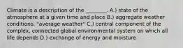 Climate is a description of the ________. A.) state of the atmosphere at a given time and place B.) aggregate weather conditions, "average weather" C.) central component of the complex, connected global environmental system on which all life depends D.) exchange of energy and moisture