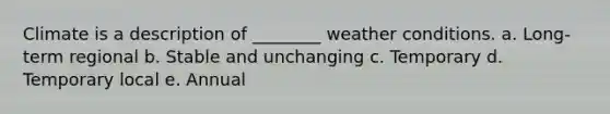 Climate is a description of ________ weather conditions. a. Long-term regional b. Stable and unchanging c. Temporary d. Temporary local e. Annual