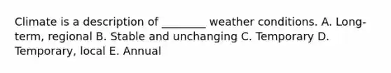 Climate is a description of ________ weather conditions. A. Long-term, regional B. Stable and unchanging C. Temporary D. Temporary, local E. Annual