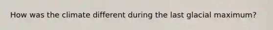 How was the climate different during the last glacial maximum?