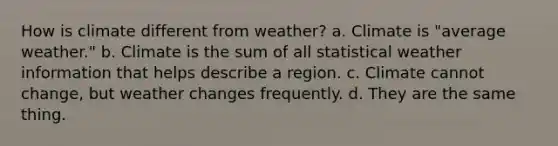 How is climate different from weather? a. Climate is "average weather." b. Climate is the sum of all statistical weather information that helps describe a region. c. Climate cannot change, but weather changes frequently. d. They are the same thing.