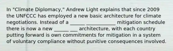 In "Climate Diplomacy," Andrew Light explains that since 2009 the UNFCCC has employed a new basic architecture for climate negotiations. Instead of a ______ ____________ mitigation schedule there is now a new ______ ___ architecture, with each country putting forward is own commitments for mitigation in a system of voluntary compliance without punitive consequences involved.