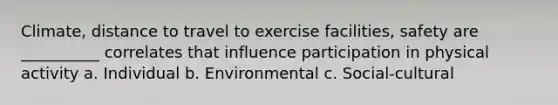 Climate, distance to travel to exercise facilities, safety are __________ correlates that influence participation in physical activity a. Individual b. Environmental c. Social-cultural