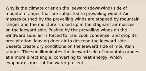 Why is the climate drier on the leeward (downwind) side of mountain ranges that are subjected to prevailing winds? Air masses pushed by the prevailing winds are stopped by mountain ranges and the moisture is used up in the stagnant air masses on the leeward side. Pushed by the prevailing winds on the windward side, air is forced to rise, cool, condense, and drop its precipitation, leaving drier air to descend the leeward side. Deserts create dry conditions on the leeward side of mountain ranges. The sun illuminates the leeward side of mountain ranges at a more direct angle, converting to heat energy, which evaporates most of the water present.