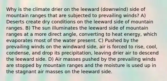 Why is the climate drier on the leeward (downwind) side of mountain ranges that are subjected to prevailing winds? A) Deserts create dry conditions on the leeward side of mountain ranges. B) The sun illuminates the leeward side of mountain ranges at a more direct angle, converting to heat energy, which evaporates most of the water present. C) Pushed by the prevailing winds on the windward side, air is forced to rise, cool, condense, and drop its precipitation, leaving drier air to descend the leeward side. D) Air masses pushed by the prevailing winds are stopped by mountain ranges and the moisture is used up in the stagnant air masses on the leeward side.