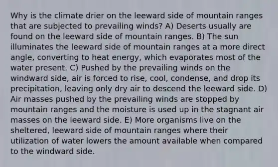 Why is the climate drier on the leeward side of mountain ranges that are subjected to prevailing winds? A) Deserts usually are found on the leeward side of mountain ranges. B) The sun illuminates the leeward side of mountain ranges at a more direct angle, converting to heat energy, which evaporates most of the water present. C) Pushed by the prevailing winds on the windward side, air is forced to rise, cool, condense, and drop its precipitation, leaving only dry air to descend the leeward side. D) <a href='https://www.questionai.com/knowledge/kxxue2ni5z-air-masses' class='anchor-knowledge'>air masses</a> pushed by the prevailing winds are stopped by mountain ranges and the moisture is used up in the stagnant air masses on the leeward side. E) More organisms live on the sheltered, leeward side of mountain ranges where their utilization of water lowers the amount available when compared to the windward side.