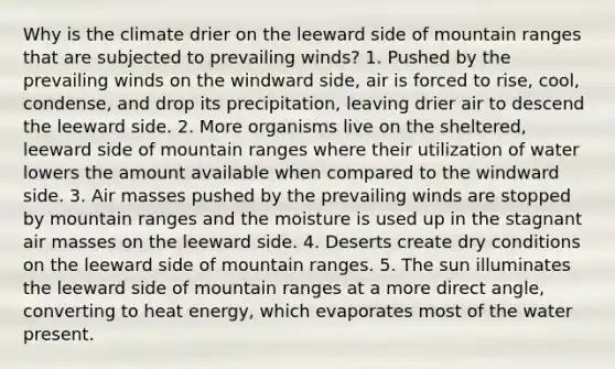 Why is the climate drier on the leeward side of mountain ranges that are subjected to prevailing winds? 1. Pushed by the prevailing winds on the windward side, air is forced to rise, cool, condense, and drop its precipitation, leaving drier air to descend the leeward side. 2. More organisms live on the sheltered, leeward side of mountain ranges where their utilization of water lowers the amount available when compared to the windward side. 3. Air masses pushed by the prevailing winds are stopped by mountain ranges and the moisture is used up in the stagnant air masses on the leeward side. 4. Deserts create dry conditions on the leeward side of mountain ranges. 5. The sun illuminates the leeward side of mountain ranges at a more direct angle, converting to heat energy, which evaporates most of the water present.