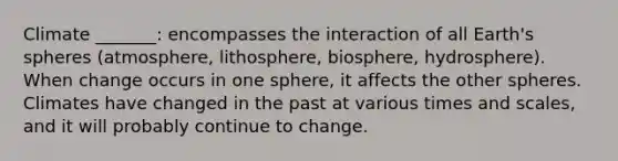 Climate _______: encompasses the interaction of all Earth's spheres (atmosphere, lithosphere, biosphere, hydrosphere). When change occurs in one sphere, it affects the other spheres. Climates have changed in the past at various times and scales, and it will probably continue to change.