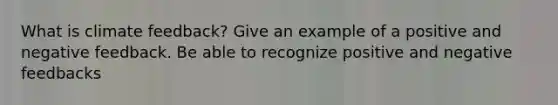 What is climate feedback? Give an example of a positive and negative feedback. Be able to recognize positive and negative feedbacks