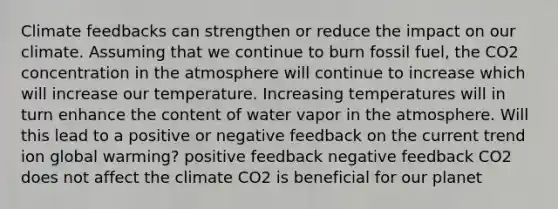 Climate feedbacks can strengthen or reduce the impact on our climate. Assuming that we continue to burn fossil fuel, the CO2 concentration in the atmosphere will continue to increase which will increase our temperature. Increasing temperatures will in turn enhance the content of water vapor in the atmosphere. Will this lead to a positive or negative feedback on the current trend ion global warming? positive feedback negative feedback CO2 does not affect the climate CO2 is beneficial for our planet