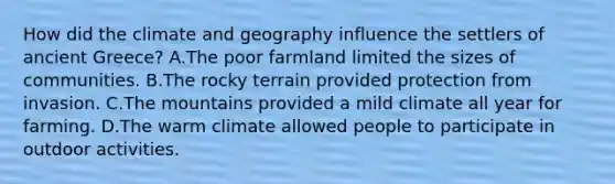 How did the climate and geography influence the settlers of ancient Greece? A.The poor farmland limited the sizes of communities. B.The rocky terrain provided protection from invasion. C.The mountains provided a mild climate all year for farming. D.The warm climate allowed people to participate in outdoor activities.