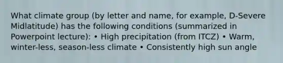 What climate group (by letter and name, for example, D-Severe Midlatitude) has the following conditions (summarized in Powerpoint lecture): • High precipitation (from ITCZ) • Warm, winter-less, season-less climate • Consistently high sun angle