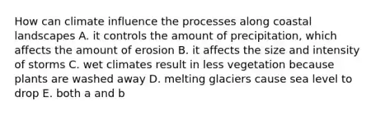 How can climate influence the processes along coastal landscapes A. it controls the amount of precipitation, which affects the amount of erosion B. it affects the size and intensity of storms C. wet climates result in less vegetation because plants are washed away D. melting glaciers cause sea level to drop E. both a and b