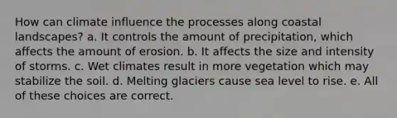 How can climate influence the processes along coastal landscapes? a. It controls the amount of precipitation, which affects the amount of erosion. b. It affects the size and intensity of storms. c. Wet climates result in more vegetation which may stabilize the soil. d. Melting glaciers cause sea level to rise. e. All of these choices are correct.