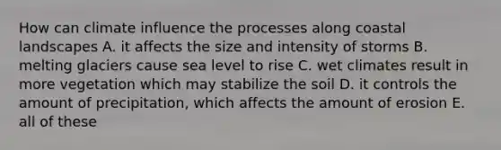 How can climate influence the processes along coastal landscapes A. it affects the size and intensity of storms B. melting glaciers cause sea level to rise C. wet climates result in more vegetation which may stabilize the soil D. it controls the amount of precipitation, which affects the amount of erosion E. all of these