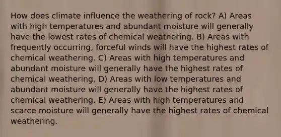 How does climate influence the weathering of rock? A) Areas with high temperatures and abundant moisture will generally have the lowest rates of chemical weathering. B) Areas with frequently occurring, forceful winds will have the highest rates of chemical weathering. C) Areas with high temperatures and abundant moisture will generally have the highest rates of chemical weathering. D) Areas with low temperatures and abundant moisture will generally have the highest rates of chemical weathering. E) Areas with high temperatures and scarce moisture will generally have the highest rates of chemical weathering.