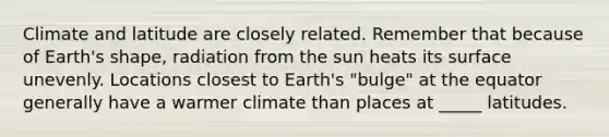 Climate and latitude are closely related. Remember that because of Earth's shape, radiation from the sun heats its surface unevenly. Locations closest to Earth's "bulge" at the equator generally have a warmer climate than places at _____ latitudes.