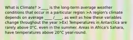 What is Climate? >____ is the long-term average weather conditions that occur in a particular region >A region's climate depends on average ____ /____, as well as how these variables change throughout the year >Ex) Temperatures in Antarctica are rarely above 0°C, even in the summer. Areas in Africa's Sahara, have temperatures above 20°C year-round.