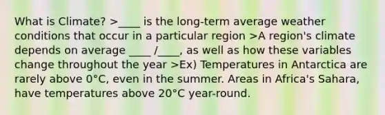 What is Climate? >____ is the long-term average weather conditions that occur in a particular region >A region's climate depends on average ____ /____, as well as how these variables change throughout the year >Ex) Temperatures in Antarctica are rarely above 0°C, even in the summer. Areas in Africa's Sahara, have temperatures above 20°C year-round.