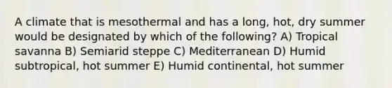 A climate that is mesothermal and has a long, hot, dry summer would be designated by which of the following? A) Tropical savanna B) Semiarid steppe C) Mediterranean D) Humid subtropical, hot summer E) Humid continental, hot summer