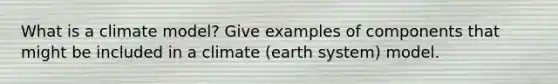 What is a climate model? Give examples of components that might be included in a climate (earth system) model.