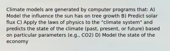 Climate models are generated by computer programs that: A) Model the influence the sun has on tree growth B) Predict solar flux C) Apply the laws of physics to the "climate system" and predicts the state of the climate (past, present, or future) based on particular parameters (e.g., CO2) D) Model the state of the economy