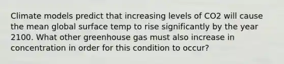 Climate models predict that increasing levels of CO2 will cause the mean global surface temp to rise significantly by the year 2100. What other greenhouse gas must also increase in concentration in order for this condition to occur?