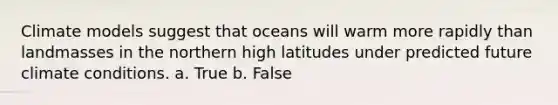 Climate models suggest that oceans will warm more rapidly than landmasses in the northern high latitudes under predicted future climate conditions. a. True b. False