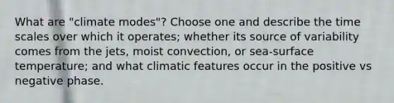 What are "climate modes"? Choose one and describe the time scales over which it operates; whether its source of variability comes from the jets, moist convection, or sea-<a href='https://www.questionai.com/knowledge/kkV3ggZUFU-surface-temperature' class='anchor-knowledge'>surface temperature</a>; and what climatic features occur in the positive vs negative phase.