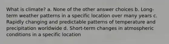 What is climate? a. None of the other answer choices b. Long-term weather patterns in a specific location over many years c. Rapidly changing and predictable patterns of temperature and precipitation worldwide d. Short-term changes in atmospheric conditions in a specific location