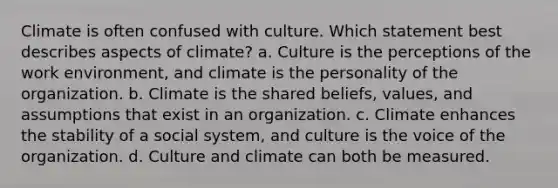 Climate is often confused with culture. Which statement best describes aspects of climate? a. Culture is the perceptions of the work environment, and climate is the personality of the organization. b. Climate is the shared beliefs, values, and assumptions that exist in an organization. c. Climate enhances the stability of a social system, and culture is the voice of the organization. d. Culture and climate can both be measured.