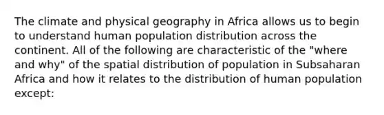 ​​The climate and physical geography in Africa allows us to begin to understand human population distribution across the continent. All of the following are characteristic of the "where and why" of the spatial distribution of population in Subsaharan Africa and how it relates to the distribution of human population except: