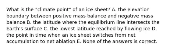 What is the "climate point" of an ice sheet? A. the elevation boundary between positive mass balance and negative mass balance B. the latitude where the equilibrium line intersects the Earth's surface C. the lowest latitude reached by flowing ice D. the point in time when an ice sheet switches from net accumulation to net ablation E. None of the answers is correct.