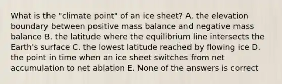 What is the "climate point" of an ice sheet? A. the elevation boundary between positive mass balance and negative mass balance B. the latitude where the equilibrium line intersects the Earth's surface C. the lowest latitude reached by flowing ice D. the point in time when an ice sheet switches from net accumulation to net ablation E. None of the answers is correct