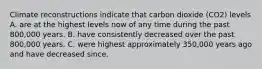 Climate reconstructions indicate that carbon dioxide (CO2) levels A. are at the highest levels now of any time during the past 800,000 years. B. have consistently decreased over the past 800,000 years. C. were highest approximately 350,000 years ago and have decreased since.