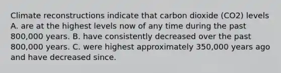 Climate reconstructions indicate that carbon dioxide (CO2) levels A. are at the highest levels now of any time during the past 800,000 years. B. have consistently decreased over the past 800,000 years. C. were highest approximately 350,000 years ago and have decreased since.