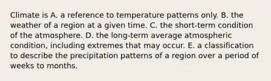 Climate is A. a reference to temperature patterns only. B. the weather of a region at a given time. C. the short-term condition of the atmosphere. D. the long-term average atmospheric condition, including extremes that may occur. E. a classification to describe the precipitation patterns of a region over a period of weeks to months.